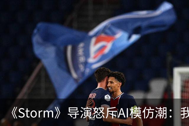 《Storm》导演怒斥AI模仿潮：我差点想退圈去种橄榄