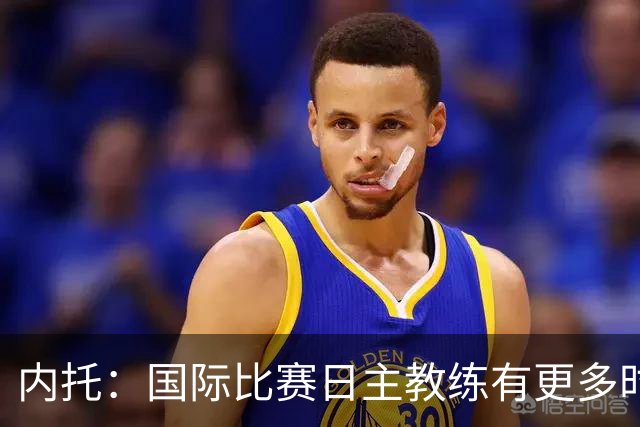 内托：国际比赛日主教练有更多时间钻研战术，我们贯彻了他的理念