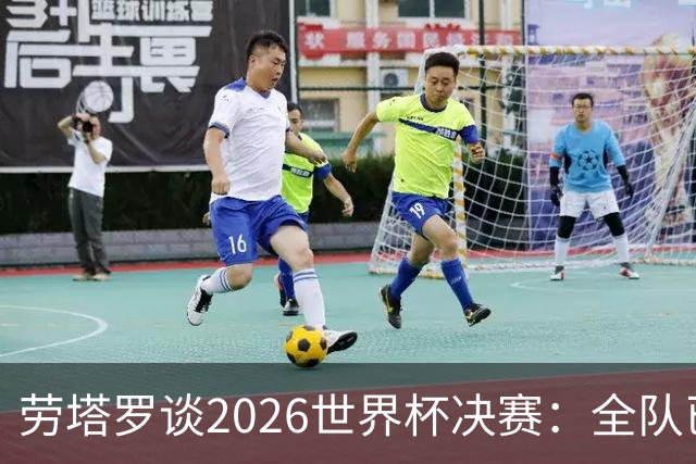 劳塔罗谈2026世界杯决赛：全队已精疲力竭，梅西几乎跑不动