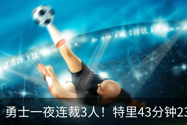 勇士一夜连裁3人！特里43分钟23+9+4仍被裁，三份Exhibit合同落空