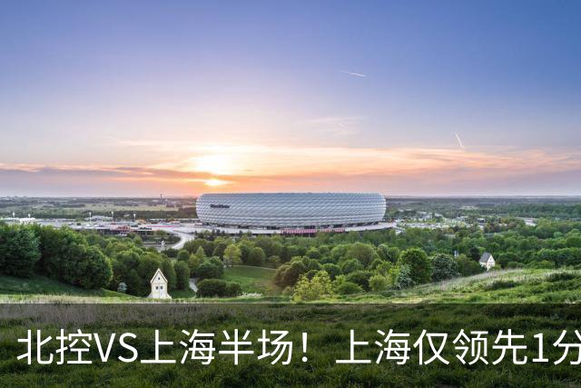 北控VS上海半场！上海仅领先1分，麦基成隐患，杨鸣直言卫冕难！