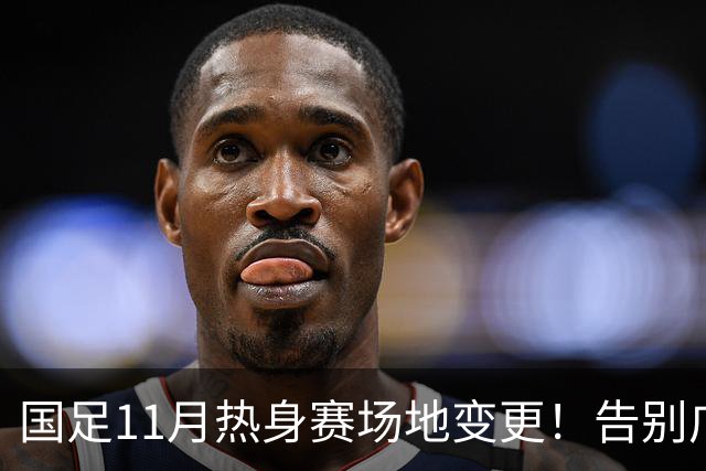 国足11月热身赛场地变更！告别广州天河，旧票全额自动退款