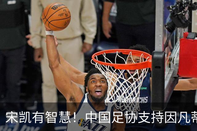 宋凯有智慧！中国足协支持因凡蒂诺连任 想进世界杯不能被亚足联孤立