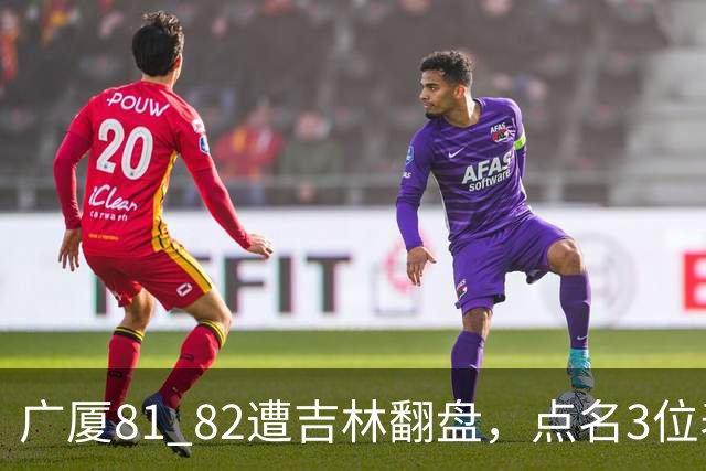广厦81 82遭吉林翻盘，点名3位表现最差球员，拖累了浙江广厦！