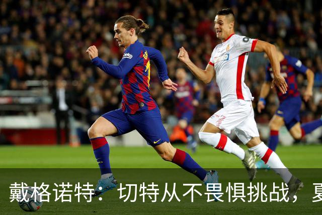 戴格诺特：切特从不畏惧挑战，夏天外界议论很多但他让我欣慰