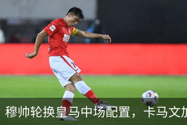 穆帅轮换皇马中场配置，卡马文加状态提升，打出强势表现