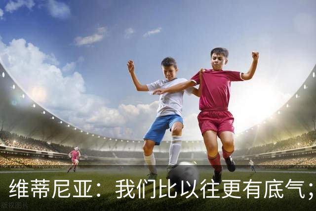 维蒂尼亚：我们比以往更有底气；大家都想赢卫冕冠军这很正常