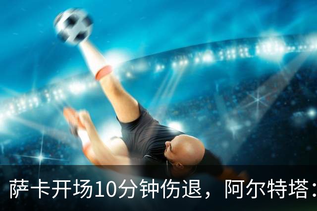 萨卡开场10分钟伤退，阿尔特塔：队医有点担心